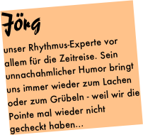 Jörg
unser Rhythmus-Experte vor allem für die Zeitreise. Sein unnachahmlicher Humor bringt uns immer wieder zum Lachen oder zum Grübeln - weil wir die Pointe mal wieder nicht gecheckt haben...